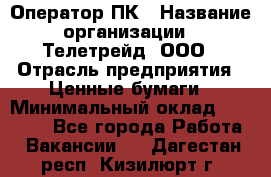 Оператор ПК › Название организации ­ Телетрейд, ООО › Отрасль предприятия ­ Ценные бумаги › Минимальный оклад ­ 40 000 - Все города Работа » Вакансии   . Дагестан респ.,Кизилюрт г.